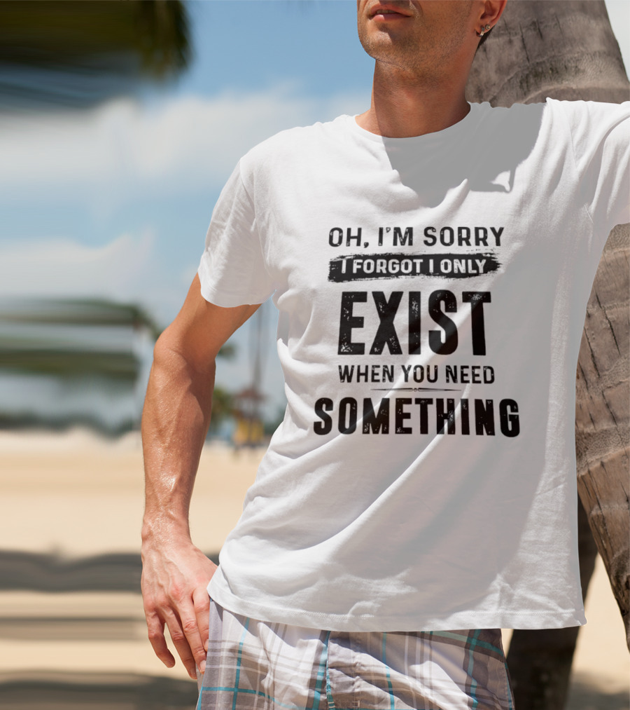 Oh I'm Sorry I Forgot I Only Exist When You Need Something T-Shirt
