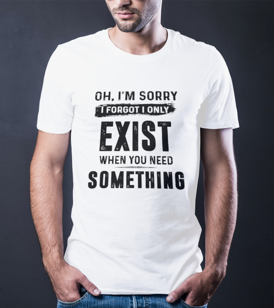 Oh I'm Sorry I Forgot I Only Exist When You Need Something T-Shirt