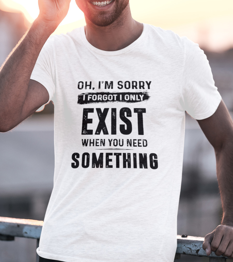 Oh I'm Sorry I Forgot I Only Exist When You Need Something T-Shirt