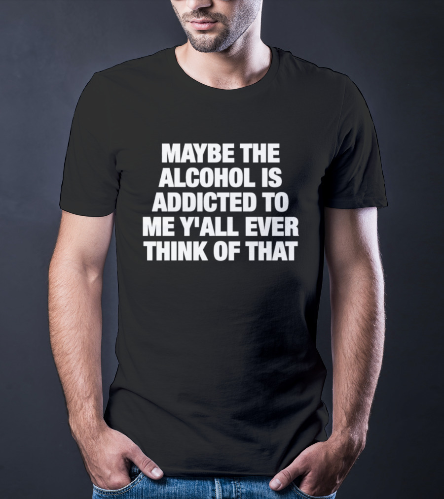 Maybe The Alcohol Is Addicted To Me Y'all Ever Think Of That T-Shirt