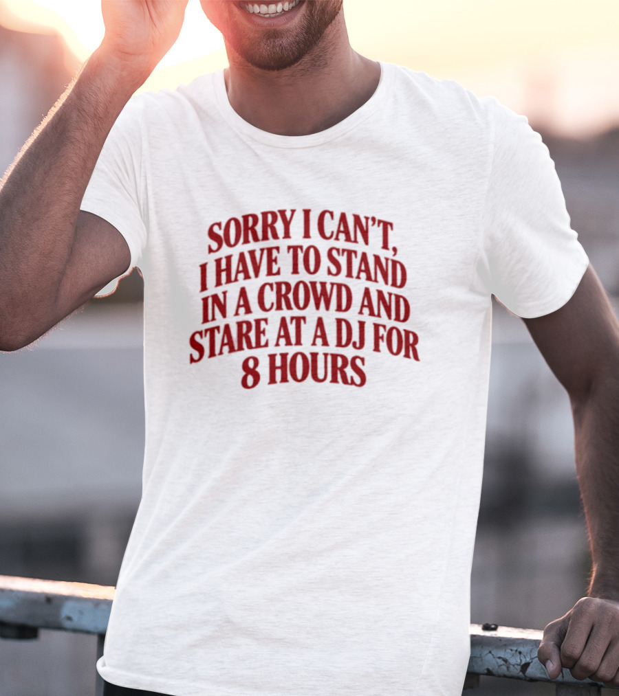 Sorry I Can't I Have To Stand In A Crowd And Stare At A DJ For 8 Hours T-Shirt