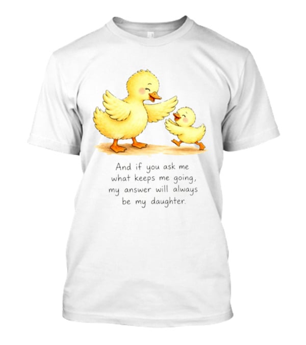 And If You Ask Me What Keeps Me Going My Answer Will Always Be My Daughter Ducks T-Shirt