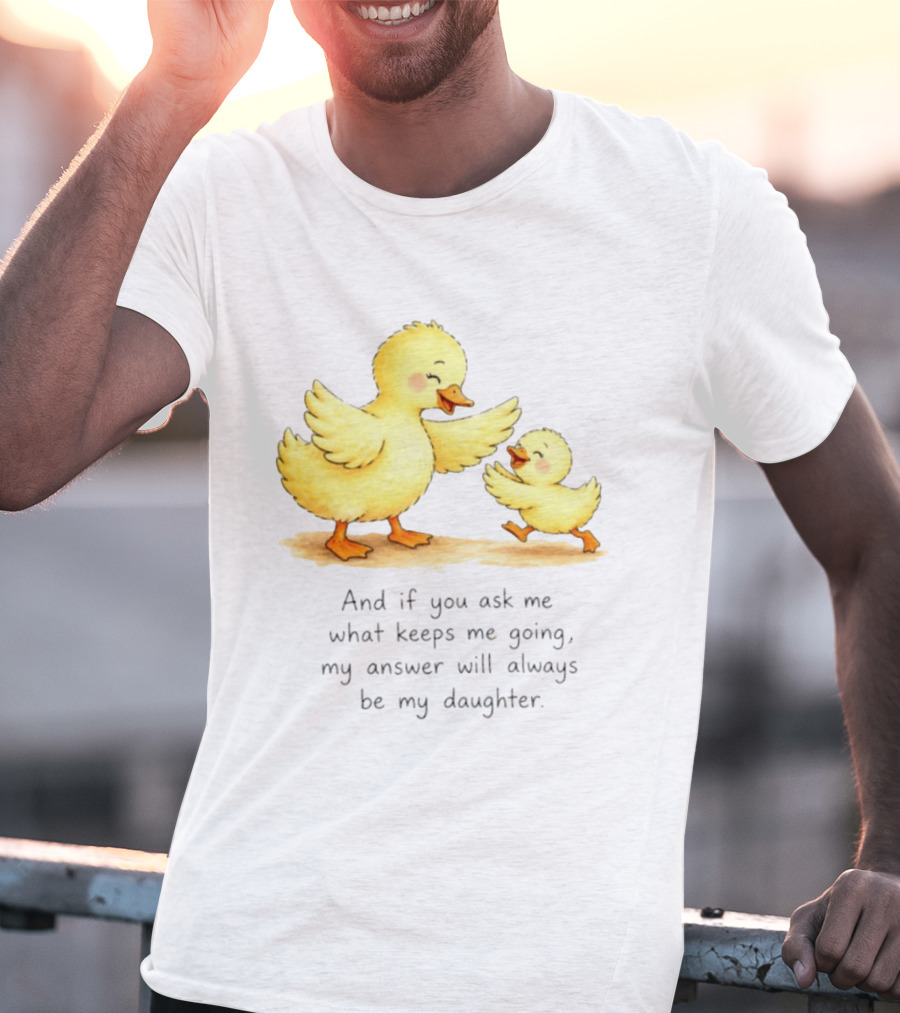 And If You Ask Me What Keeps Me Going My Answer Will Always Be My Daughter Ducks T-Shirt
