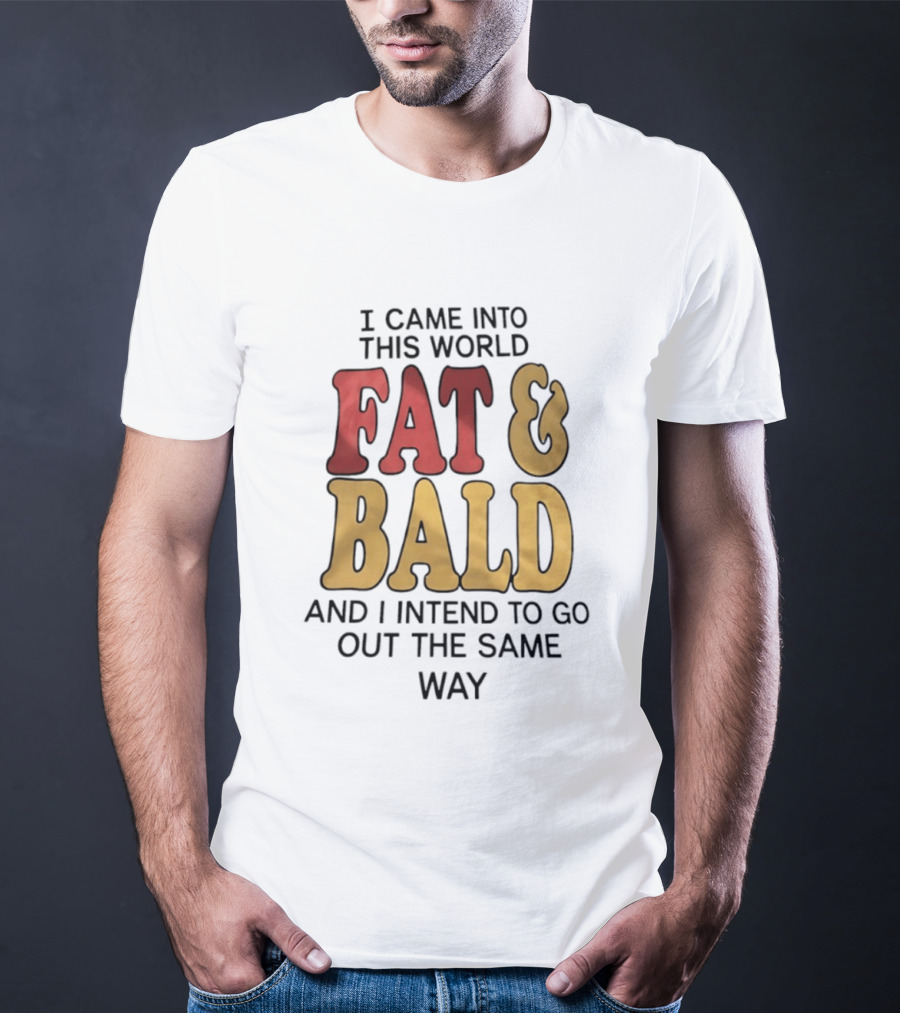 I Came Into This World Fat And Bald And I Intend To Go Out The Same Way T-Shirt