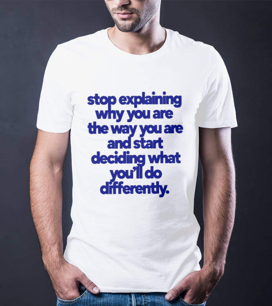 Stop Explaining Why You Are The Way You Are And Start Deciding What You'll Do Differently T-Shirt