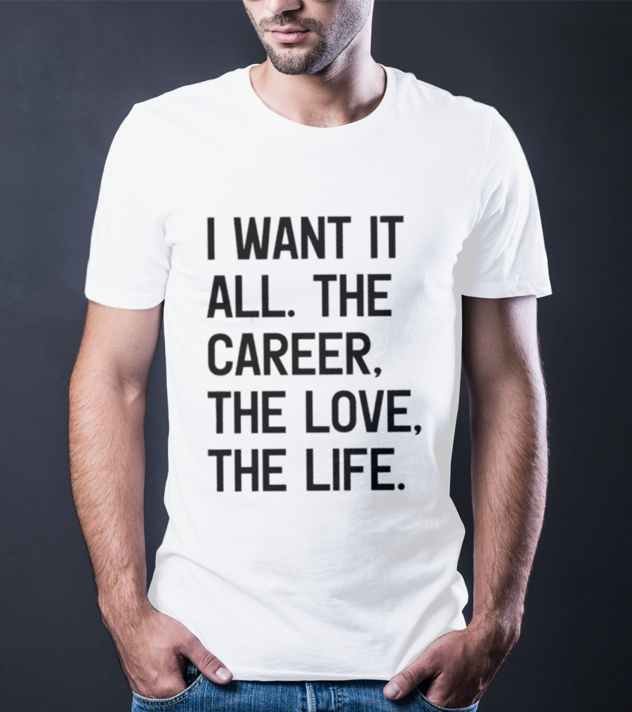 I Want It All The Career The Love The Life T-Shirt