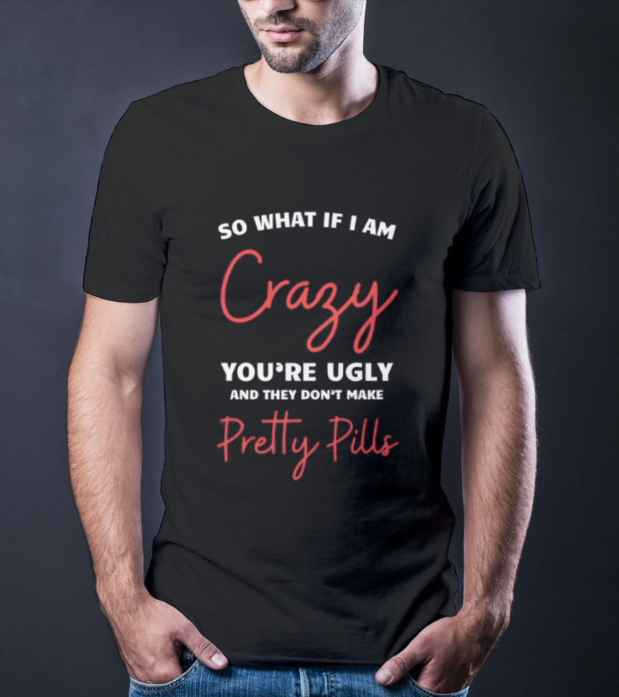 So What If I Am Crazy You're Ugly And They Don't Make Pretty Pills T-Shirt