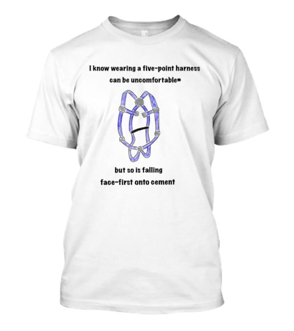 I Know Wearing A Five Point Harness Can Be Uncomfortable But So Is Falling Face First Onto Cement T-Shirt