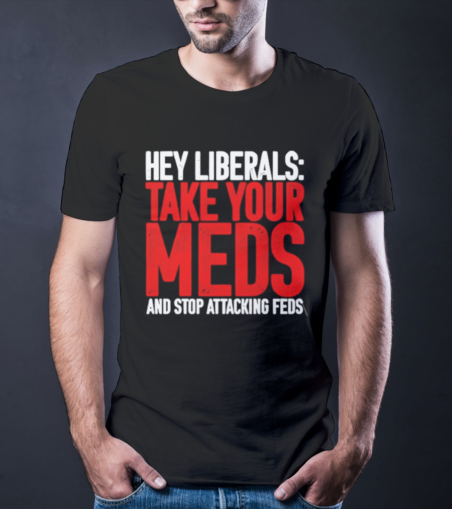 Hey Liberals Take Your Meds And Stop Attacking Feds T-Shirt