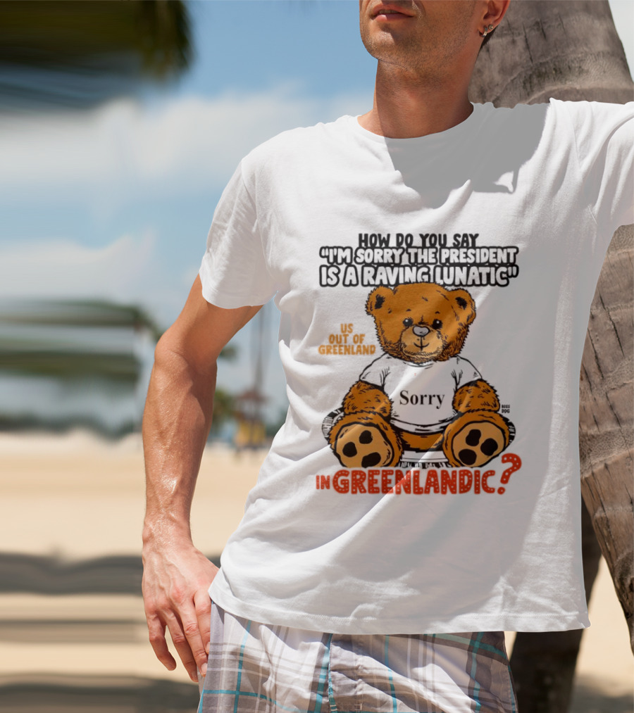 How Do You Say I'm Sorry The President Is A Raving Lunatic US Out Of Greenland In Greenlandic Trump Teddy Bear T-Shirt