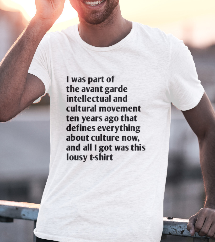 I Was Part Of The Avant Garde Intellectual And Cultural Movement Ten Years Ago That Defines Everything About Culture Now And All I Got Was T-Shirt