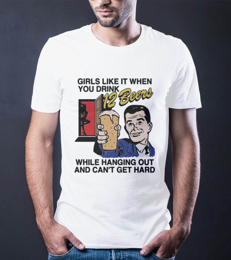 Girls Like It When You Drink 12 Beers While Hanging Out And Can't Get Hard T-Shirt