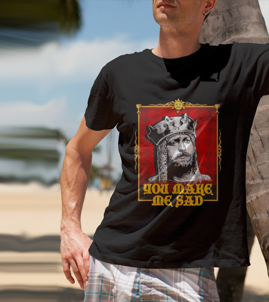 King Arthur You Make Me Sad Monty Python And The Holy Grail T-Shirt