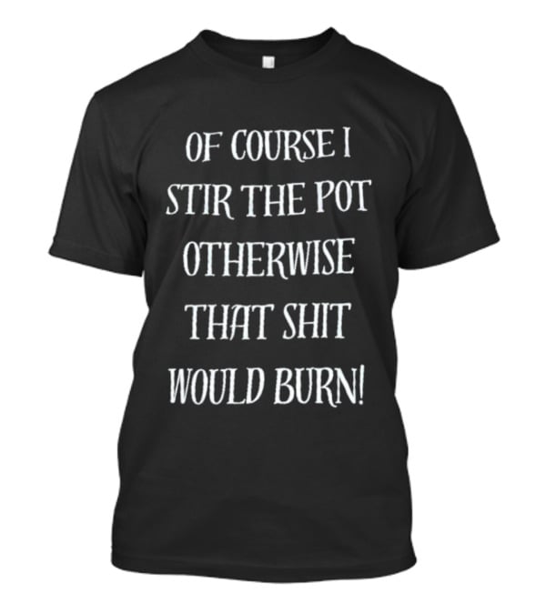 Of Course I Stir The Pot Otherwise That Shit Would Burn T-Shirt