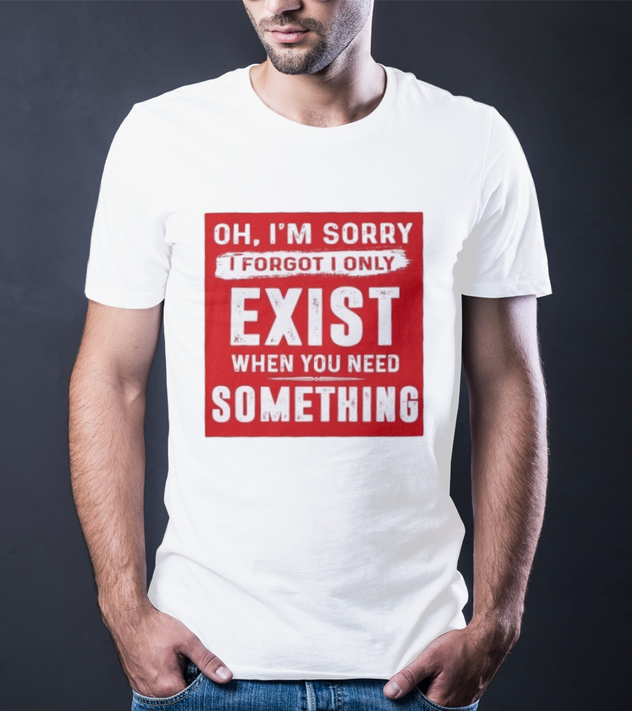 Oh I'm Sorry I Forgot I Only Exist When You Need Something T-Shirt