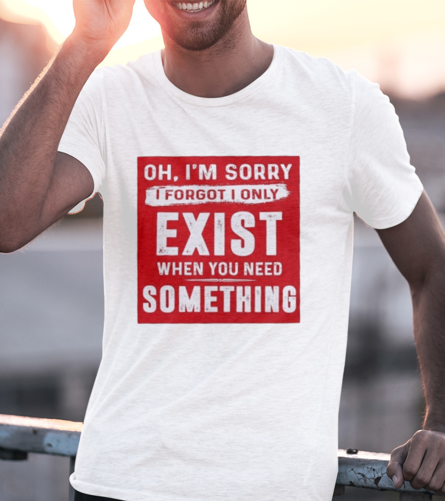 Oh I'm Sorry I Forgot I Only Exist When You Need Something T-Shirt