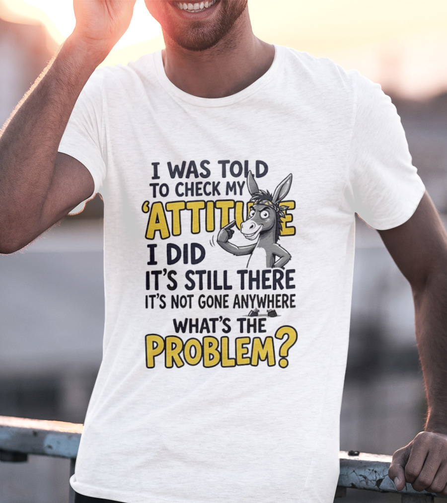 I Was Told To Check My Attitude I Did It's Still There It's Not Gone Anywhere What's The Problem T-Shirt