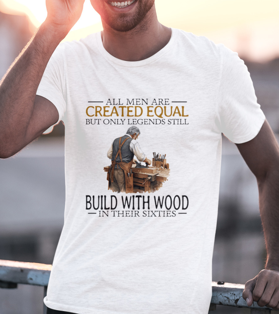 All Men Are Created Equal But Only Legends Still Build With Wood In Their Sixties Woodworking T-Shirt