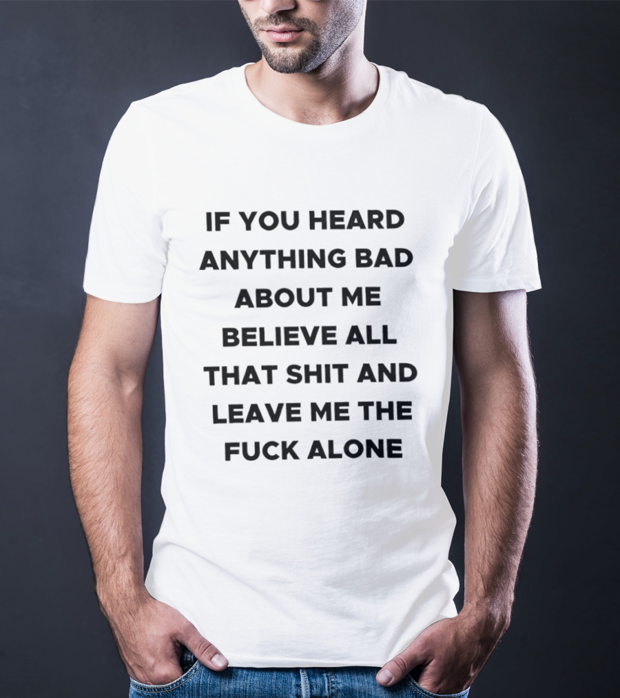 If You Heard Anything Bad About Me Believe All That Shit And Leave Me The Fuck Alone T-Shirt