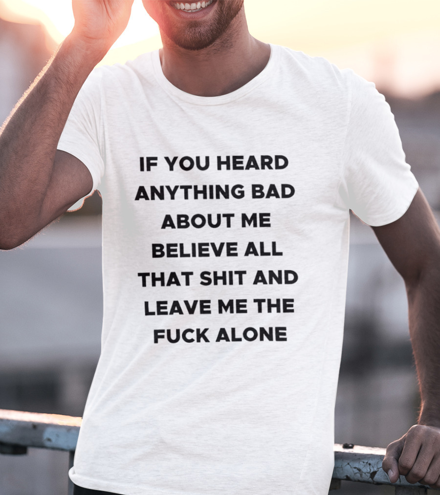 If You Heard Anything Bad About Me Believe All That Shit And Leave Me The Fuck Alone T-Shirt
