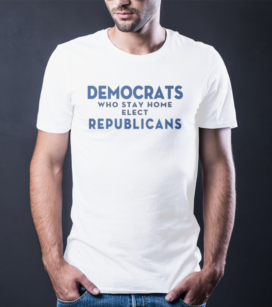 Democrats Who Stay Home Elect Republicans Political Message T-Shirt