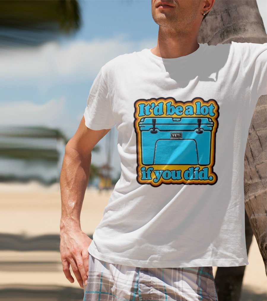 It'd Be A Lot If You Did Yeti Cooler T-Shirt