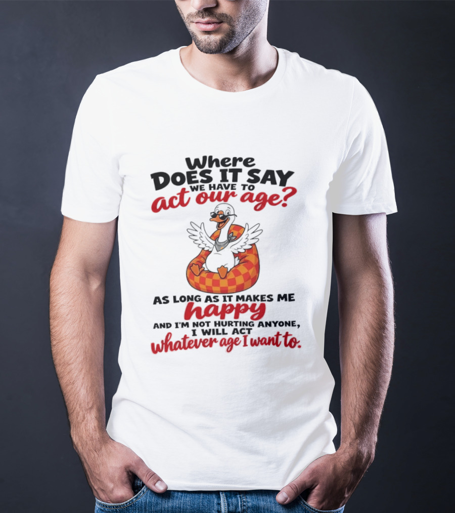 Where Does It Say We Have To Act Our Age Goose As Long As It Makes Me Happy I Will Act Whatever Age I Want To T-Shirt