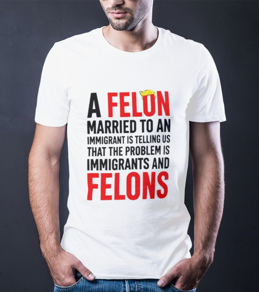 A Felon Married To An Immigrant Is Telling Us The Problem Is Immigrants And Felons T-Shirt