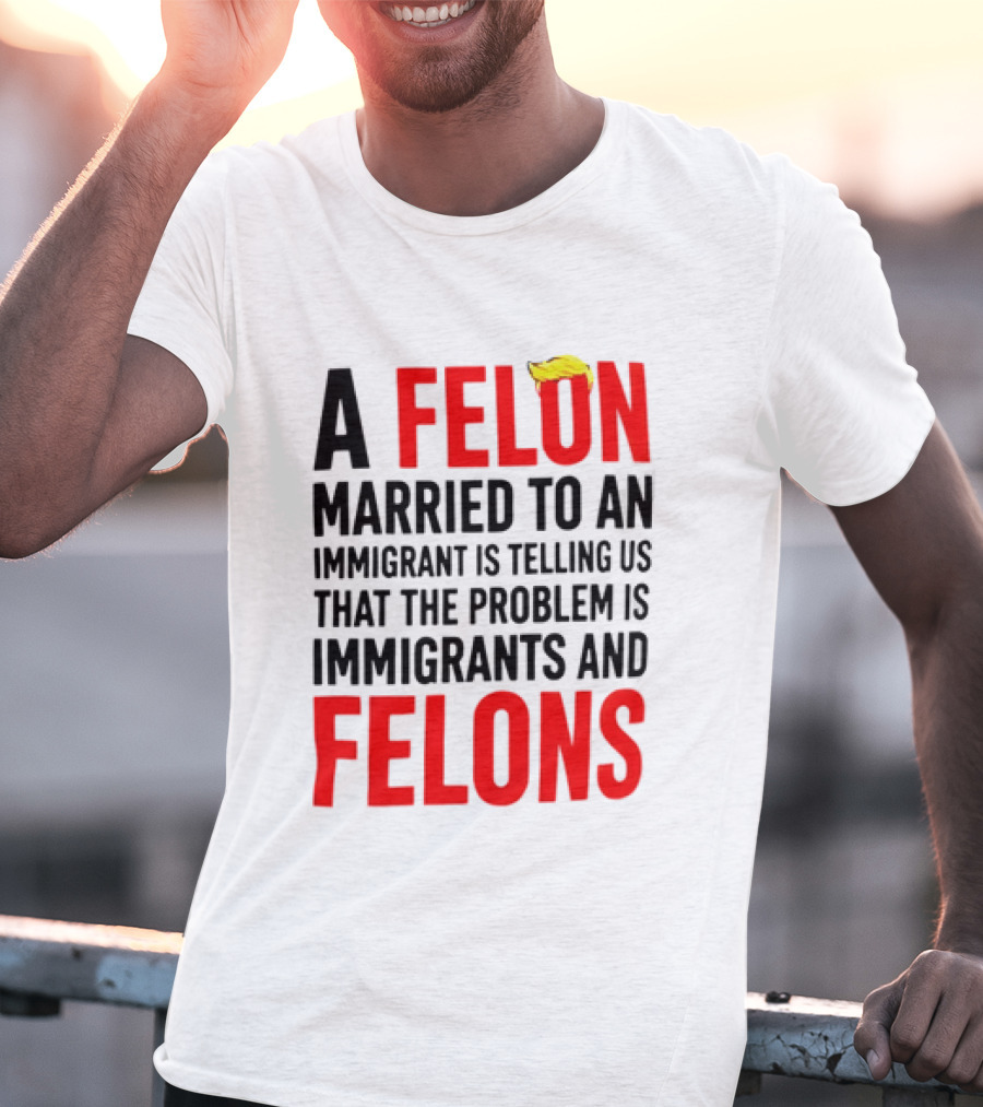 A Felon Married To An Immigrant Is Telling Us The Problem Is Immigrants And Felons T-Shirt