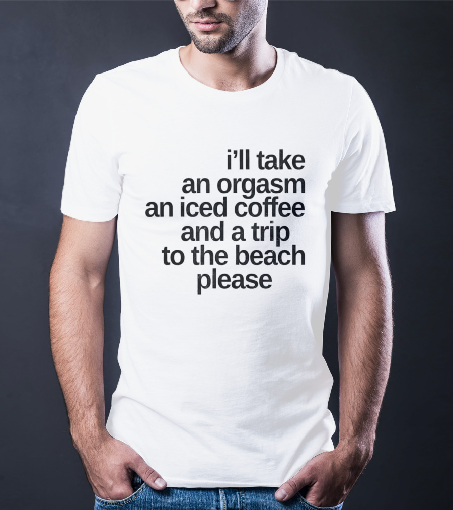 I'll Take An Orgasm An Iced Coffee And A Trip To The Beach Please T-Shirt