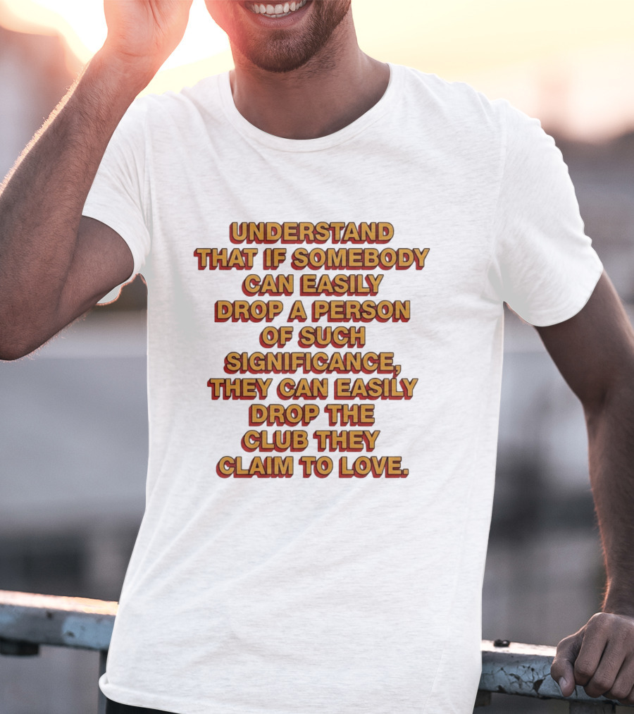 Understand That If Somebody Can Easily Drop A Person Of Such Significance They Can Easily Drop The Club They Claim To Love T-Shirt