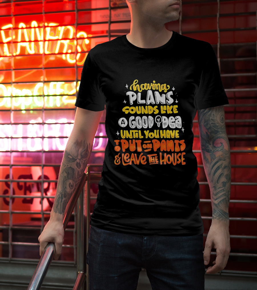 Having Plans Sounds Like A Good Idea Until You Have To Put On Pants And Leave The House T-Shirt