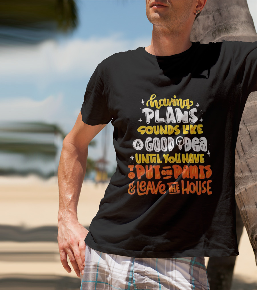 Having Plans Sounds Like A Good Idea Until You Have To Put On Pants And Leave The House T-Shirt