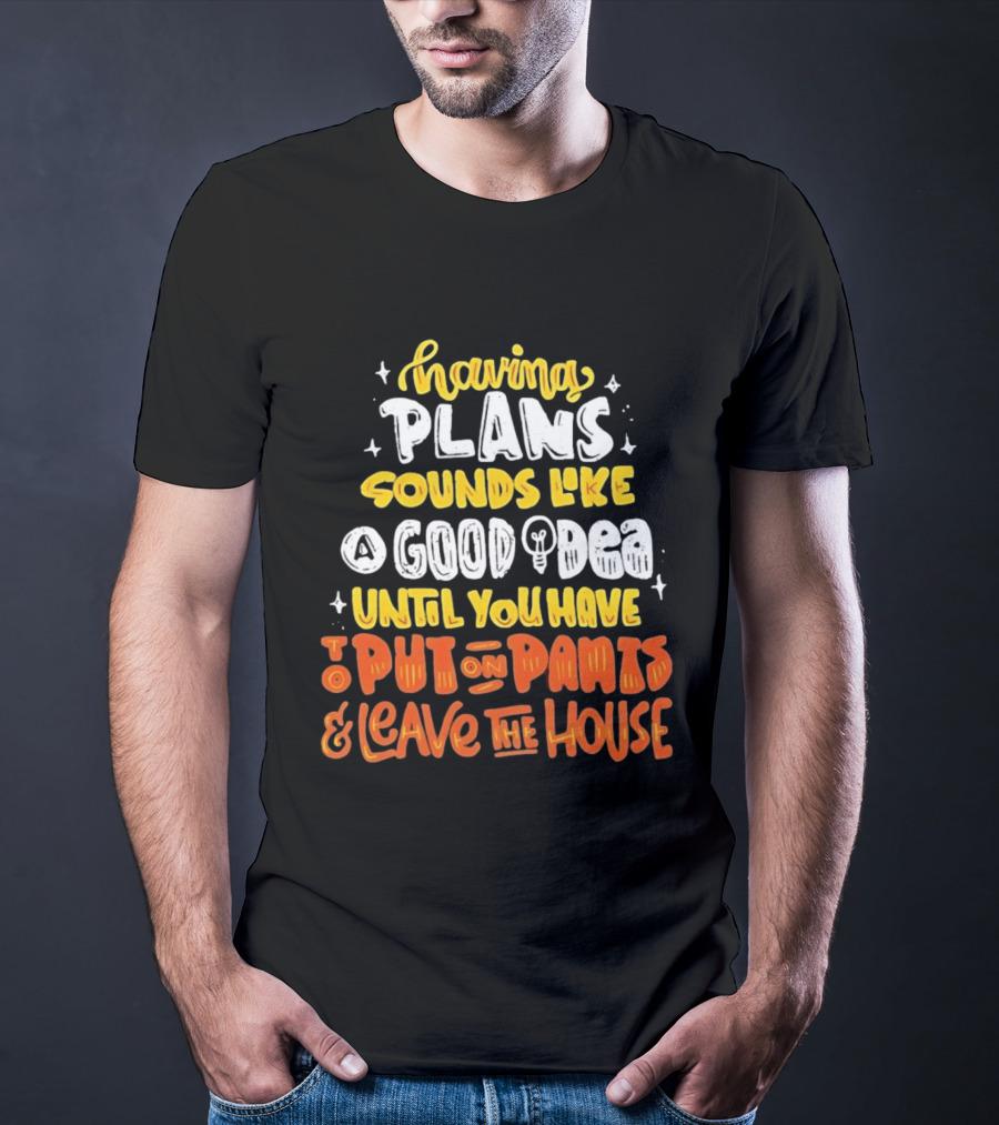 Having Plans Sounds Like A Good Idea Until You Have To Put On Pants And Leave The House T-Shirt