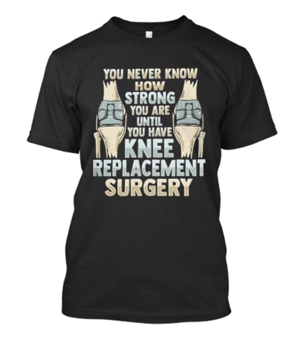 You Never Know How Strong You Are Until You Have Knee Replacement Surgery T-Shirt