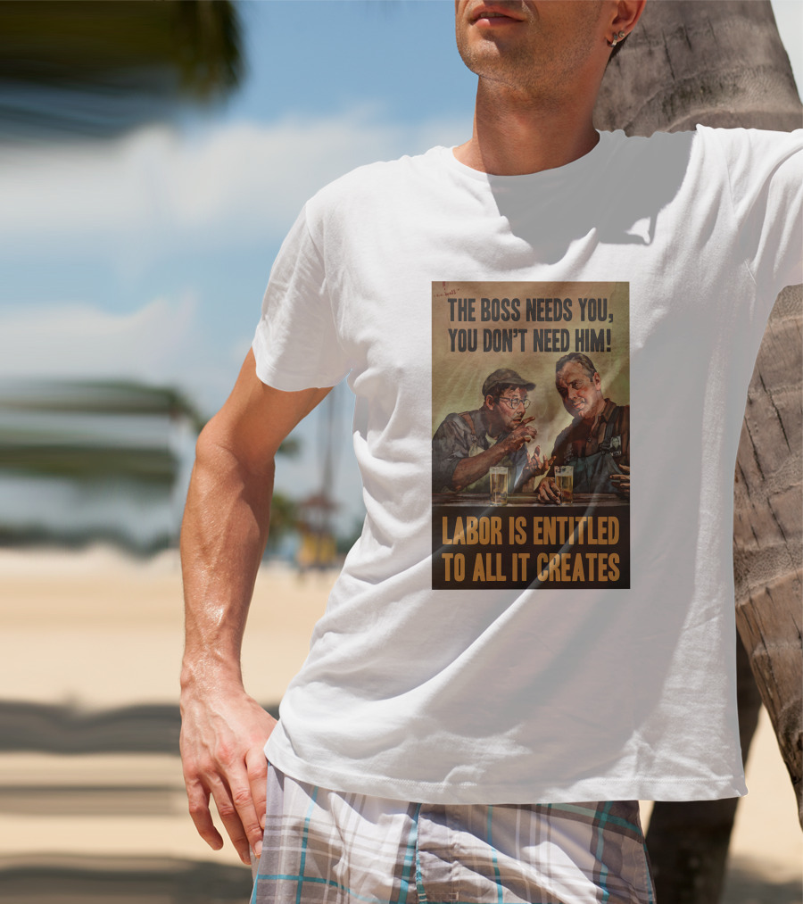The Boss Needs You You Don't Need Him Labor Is Entitled To All It Creates T-Shirt
