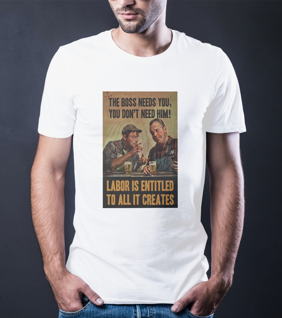 The Boss Needs You You Don't Need Him Labor Is Entitled To All It Creates T-Shirt