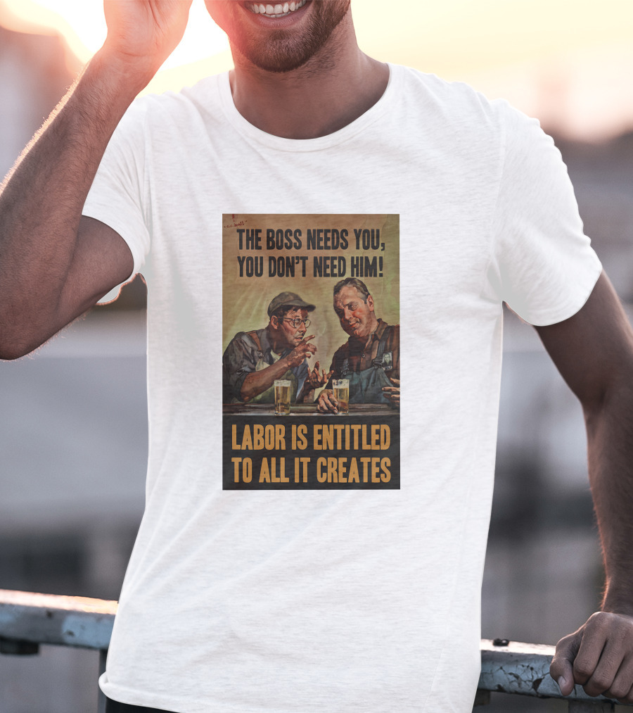 The Boss Needs You You Don't Need Him Labor Is Entitled To All It Creates T-Shirt