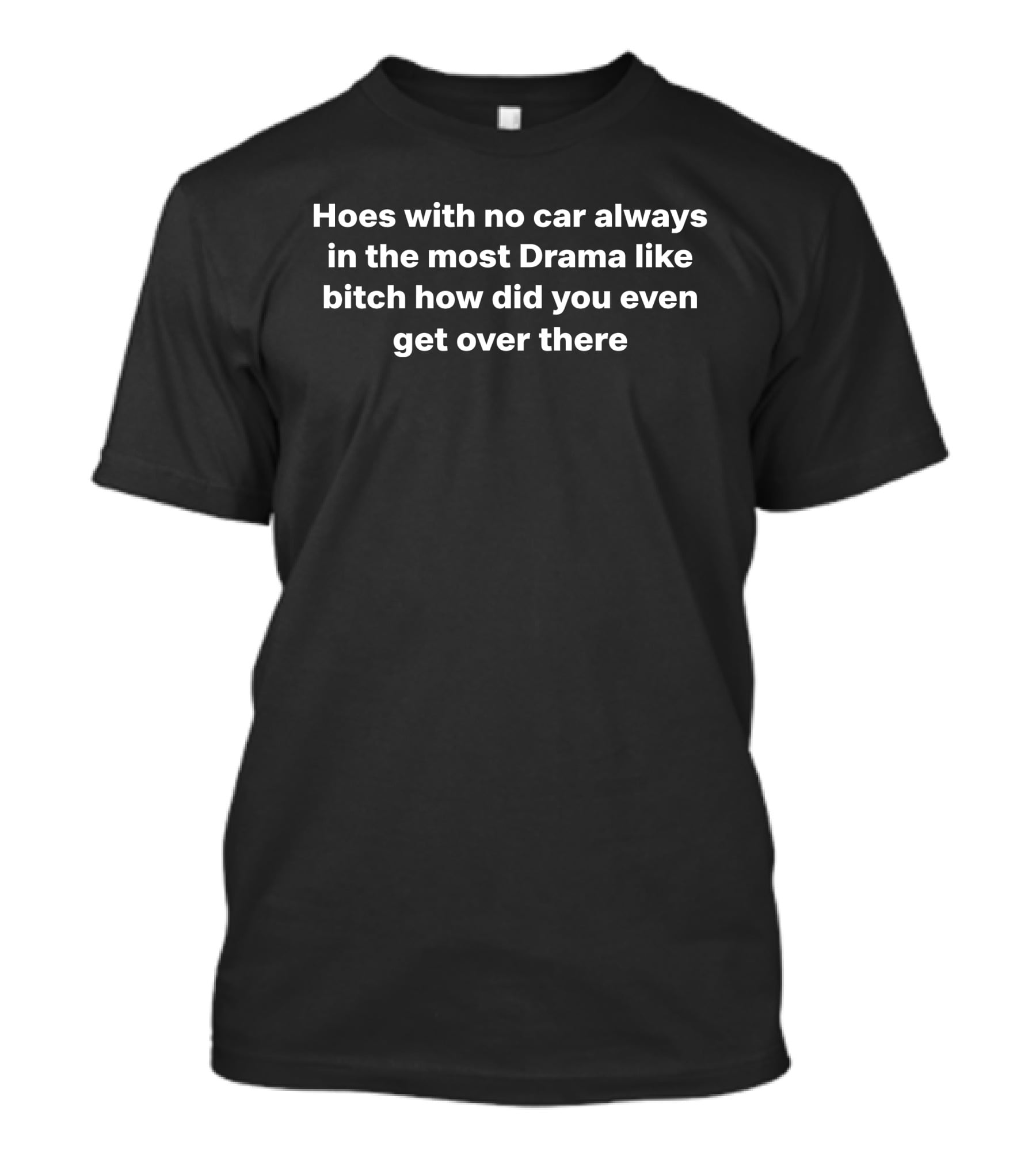 Hoes With No Car Always In The Most Drama Like Bitch How Did You Even Get Over There T-Shirt