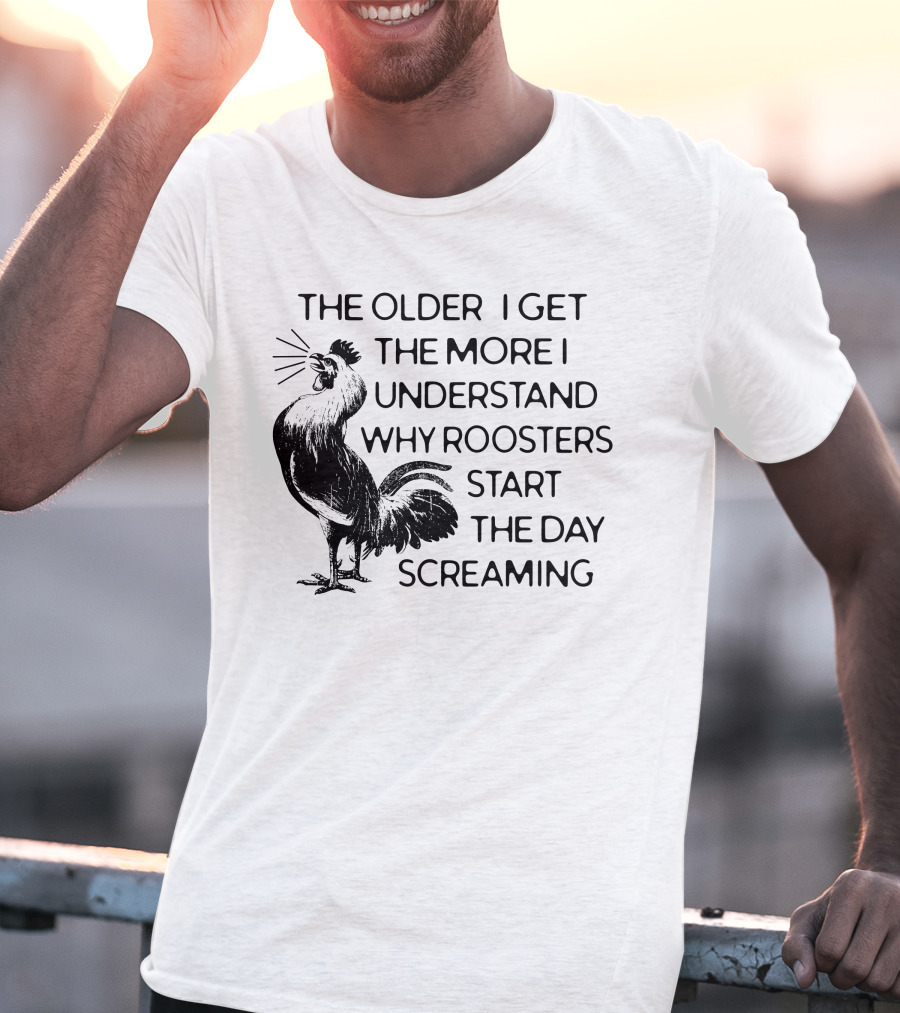 The Older I Get The More I Understand Why Roosters Start The Day Screaming T-Shirt