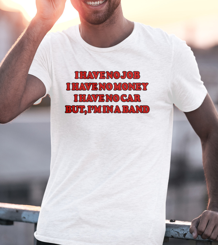 I Have No Job I Have No Money I Have No Car But I'm In A Band T-Shirt