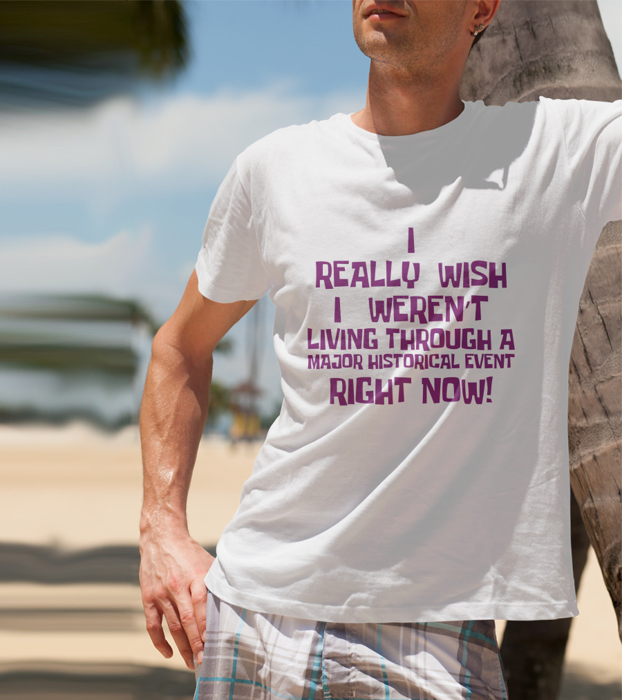 I Really Wish I Weren’t Living Through A Major Historical Event Right Now T-Shirt