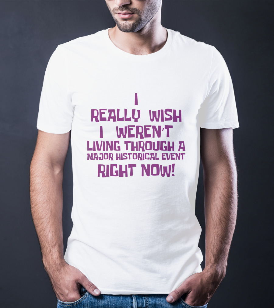I Really Wish I Weren’t Living Through A Major Historical Event Right Now T-Shirt