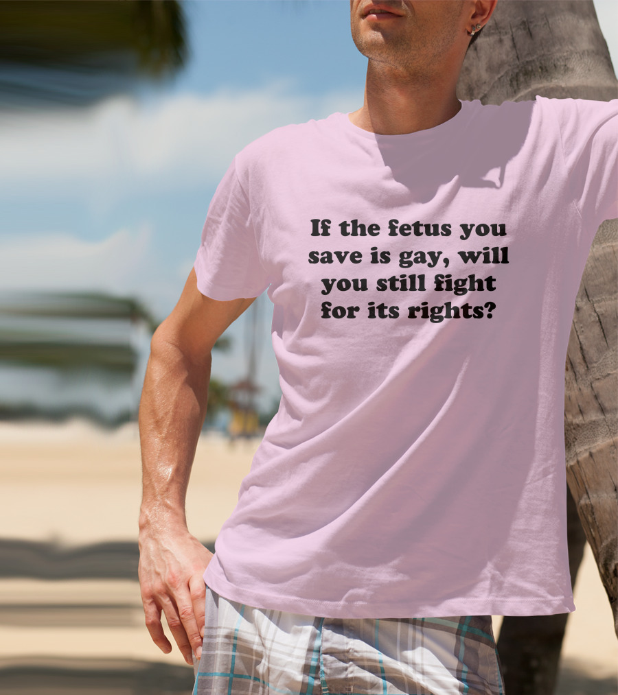 If The Fetus You Save Is Gay Will You Still Fight For Its Rights T-Shirt