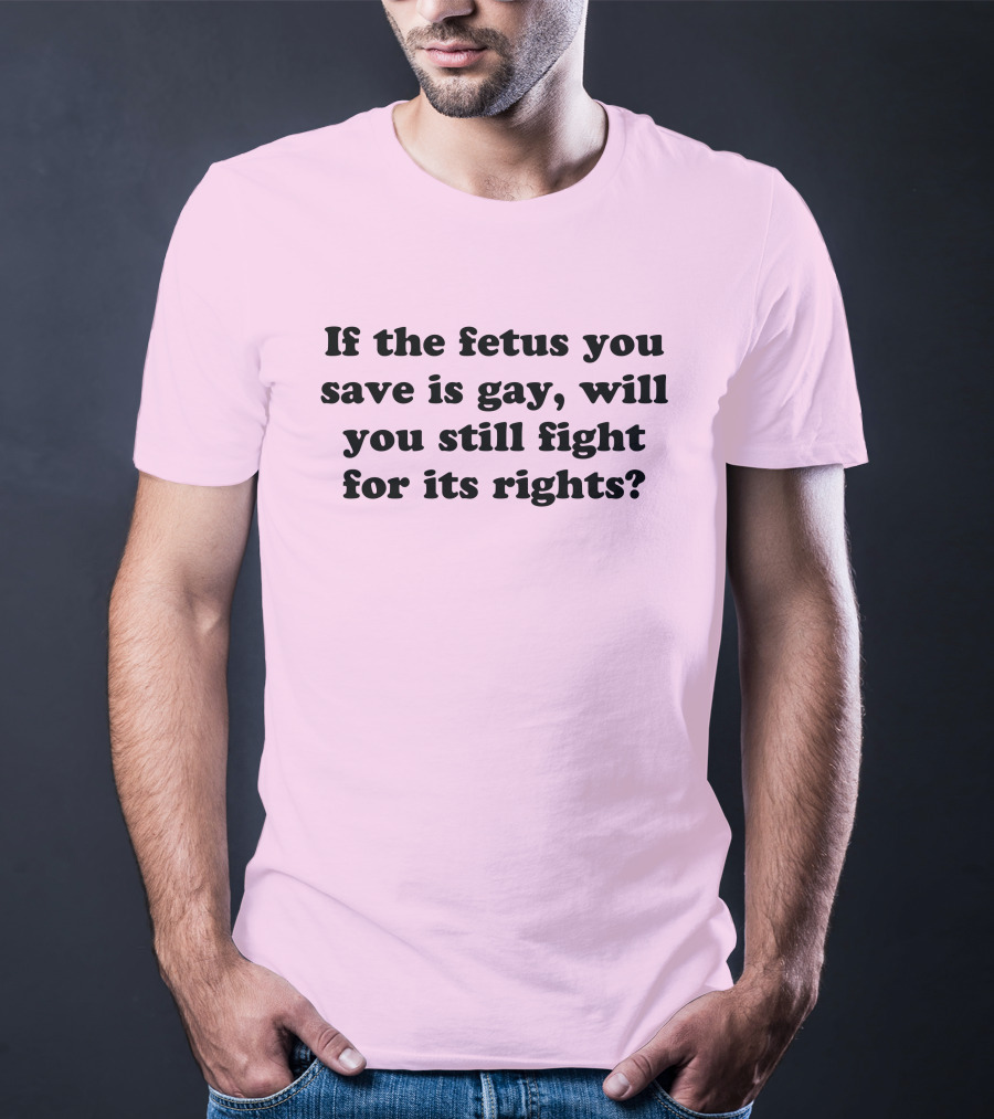 If The Fetus You Save Is Gay Will You Still Fight For Its Rights T-Shirt