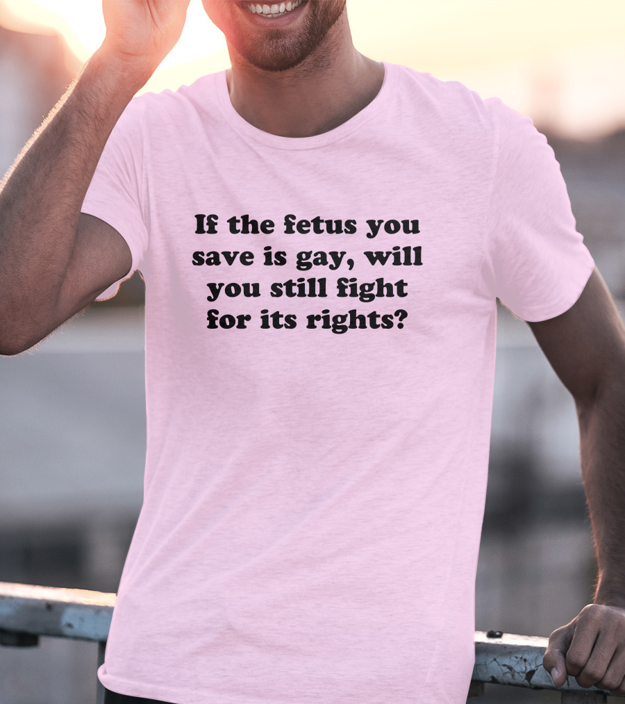 If The Fetus You Save Is Gay Will You Still Fight For Its Rights T-Shirt