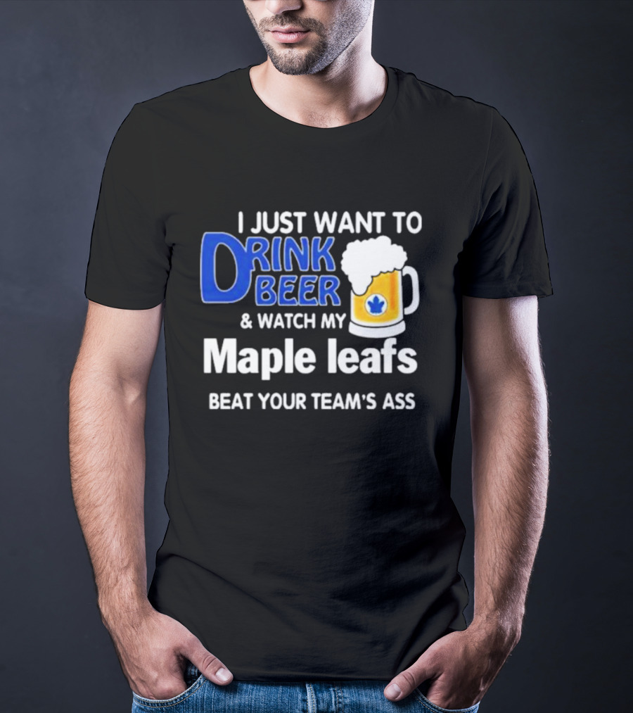 I Just Want To Drink Beer And Watch My Maple Leafs Beat Your Team's Ass T-Shirt