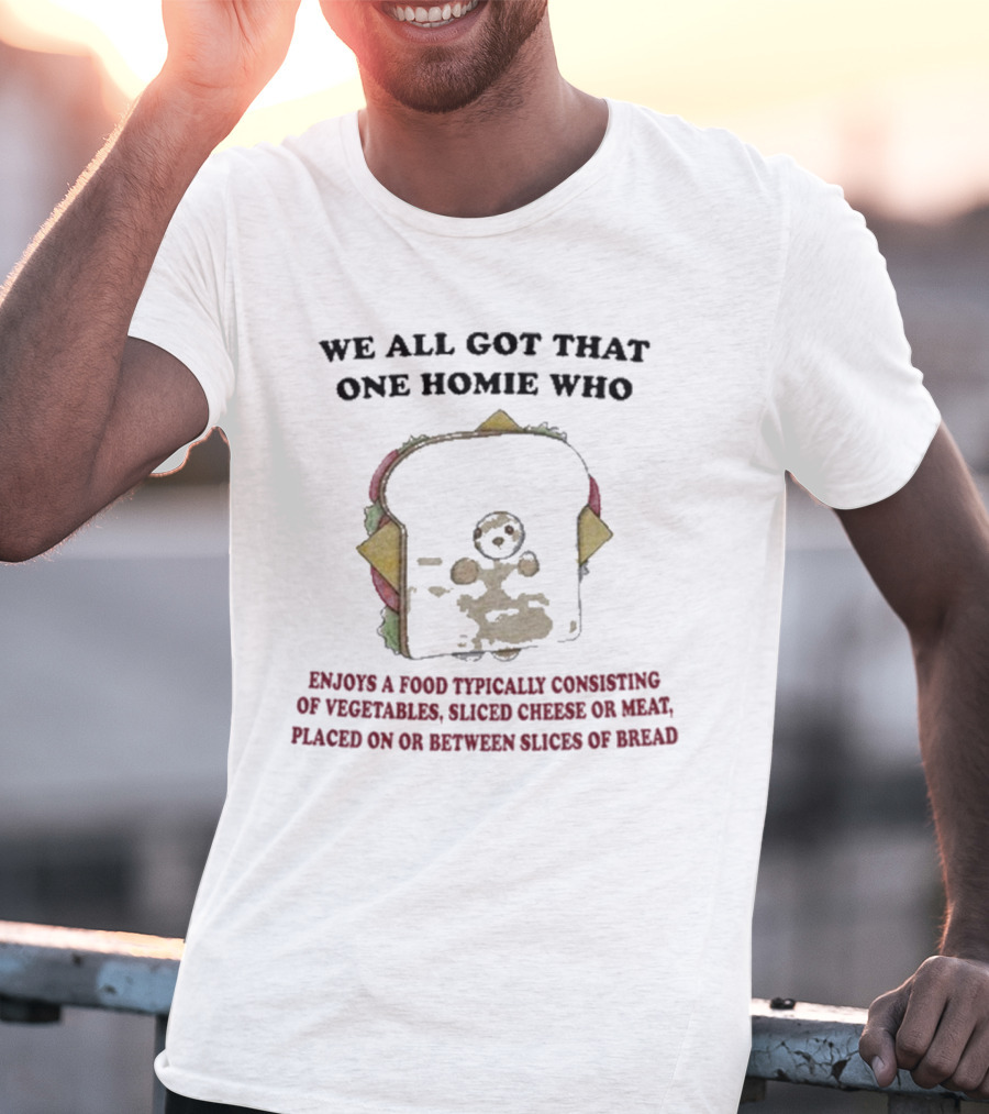WE ALL GOT THAT ONE HOMIE WHO ENJOYS A FOOD TYPICALLY CONSISTING OF VEGETABLES SLICED CHEESE OR MEAT PLACED ON OR BETWEEN SLICES OF BREAD T-Shirt