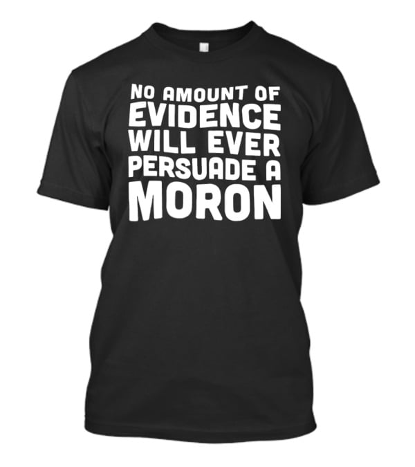 No Amount Of Evidence Will Ever Persuade A Moron T-Shirt