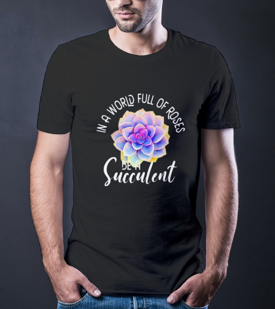 In A World Full Of Roses Be A Succulent T-Shirt
